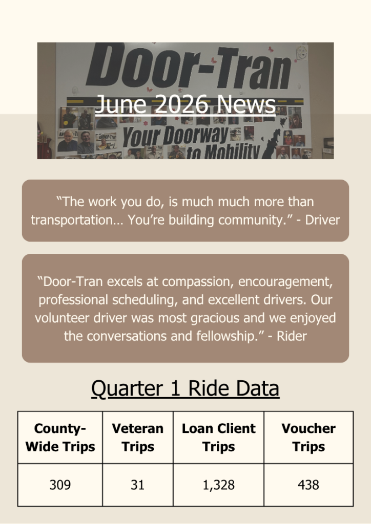 June 2026 News
Quarter 1 Ride Data
County-Wide Trips	Veteran Trips	Loan Client Trips	Voucher Trips
309	31	"1,328"	438

“The work you do, is much much more than transportation… You’re building community.” - Driver
“Door-Tran excels at compassion, encouragement, professional scheduling, and excellent drivers. Our volunteer driver was most gracious and we enjoyed the conversations and fellowship.” - Rider