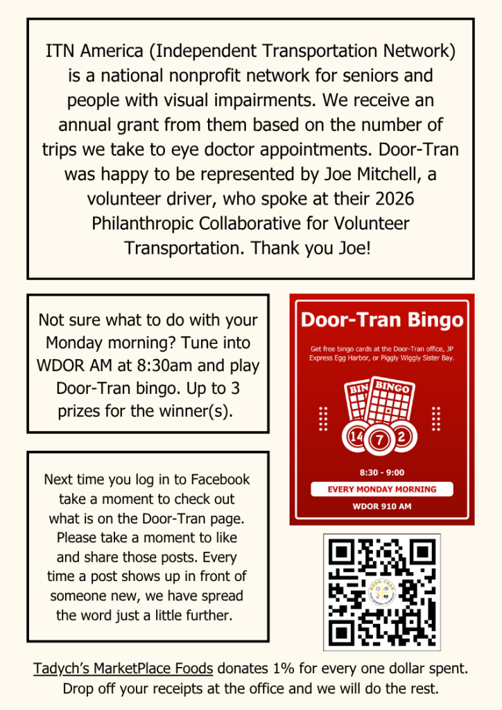 Not sure what to do with your Monday morning? Tune into WDOR AM at 8:30am and play Door-Tran bingo. Up to 3 prizes for the winner(s).
ITN America (Independent Transportation Network) is a national nonprofit network for seniors and people with visual impairments. We receive an annual grant from them based on the number of trips we take to eye doctor appointments. Door-Tran was happy to be represented by Joe Mitchell, a volunteer driver, who spoke at their 2026 Philanthropic Collaborative for Volunteer Transportation. Thank you Joe!
Next time you log in to Facebook take a moment to check out what is on the Door-Tran page. Please take a moment to like and share those posts. Every time a post shows up in front of someone new, we have spread the word just a little further.
Tadych’s MarketPlace Foods donates 1% for every one dollar spent. Drop off your receipts at the office and we will do the rest.