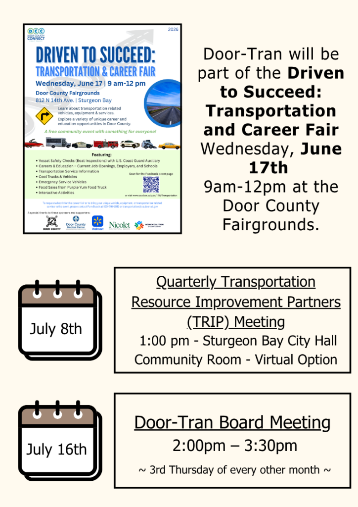 Door-Tran Board Meeting
 2:00pm – 3:30pm
~ 3rd Thursday of every other month ~
Quarterly Transportation Resource Improvement Partners (TRIP) Meeting
 1:00 pm - Sturgeon Bay City Hall Community Room - Virtual Option
July 8th
July 16th
Door-Tran will be part of the Driven to Succeed: Transportation and Career Fair
Wednesday, June 17th 
9am-12pm at the Door County Fairgrounds.