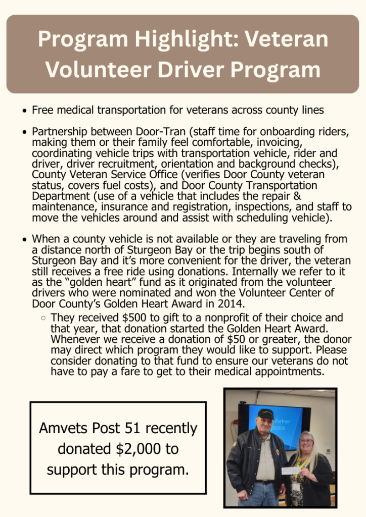 Program Highlight: Veteran Volunteer Driver Program
Free medical transportation for veterans across county lines

Partnership between Door-Tran (staff time for onboarding riders, making them or their family feel comfortable, invoicing, coordinating vehicle trips with transportation vehicle, rider and driver, driver recruitment, orientation and background checks), County Veteran Service Office (verifies Door County veteran status, covers fuel costs), and Door County Transportation Department (use of a vehicle that includes the repair & maintenance, insurance and registration, inspections, and staff to move the vehicles around and assist with scheduling vehicle). 

When a county vehicle is not available or they are traveling from a distance north of Sturgeon Bay or the trip begins south of Sturgeon Bay and it’s more convenient for the driver, the veteran still receives a free ride using donations. Internally we refer to it as the “golden heart” fund as it originated from the volunteer drivers who were nominated and won the Volunteer Center of Door County’s Golden Heart Award in 2014.

They received $500 to gift to a nonprofit of their choice and that year, that donation started the Golden Heart Award. Whenever we receive a donation of $50 or greater, the donor may direct which program they would like to support. Please consider donating to that fund to ensure our veterans do not have to pay a fare to get to their medical appointments.
Amvets Post 51 recently donated $2,000 to support this program.