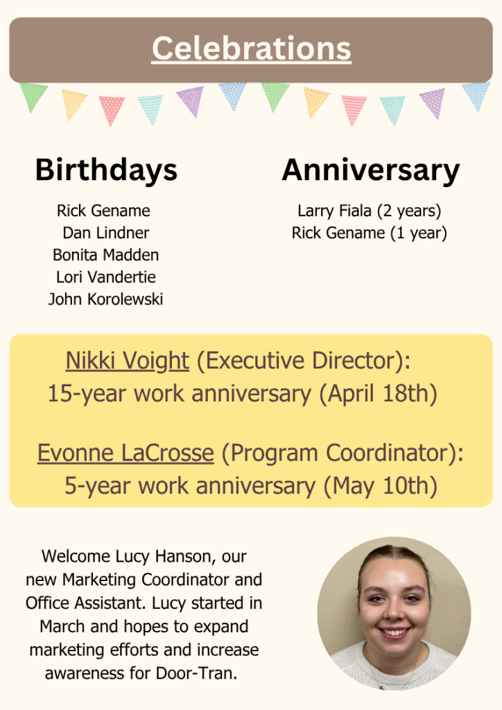 Celebrations
Nikki Voight (Executive Director): 
15-year work anniversary (April 18th)
Evonne LaCrosse (Program Coordinator): 5-year work anniversary (May 10th)
Birthdays
Rick Gename 
Dan Lindner
Bonita Madden
Lori Vandertie
John Korolewski
Anniversary
Larry Fiala (2 years)
Rick Gename (1 year)
Welcome Lucy Hanson, our new Marketing Coordinator and Office Assistant. Lucy started in March and hopes to expand marketing efforts and increase awareness for Door-Tran.