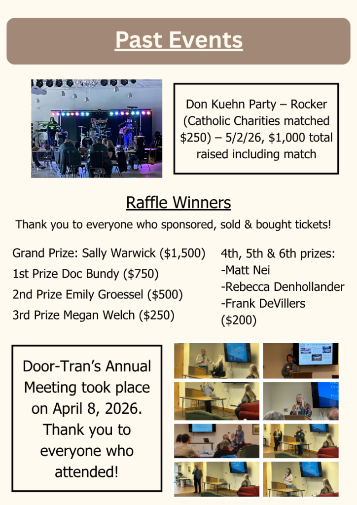 

Past Events
Door-Tran’s Annual Meeting took place on April 8, 2026. Thank you to everyone who attended!
Grand Prize: Sally Warwick ($1,500)
1st Prize Doc Bundy ($750)
2nd Prize Emily Groessel ($500)
3rd Prize Megan Welch ($250)
Raffle Winners
Don Kuehn Party – Rocker (Catholic Charities matched $250) – 5/2/26, $1,000 total raised including match
4th, 5th & 6th prizes:
-Matt Nei
-Rebecca Denhollander
-Frank DeVillers 
($200)
Thank you to everyone who sponsored, sold & bought tickets!