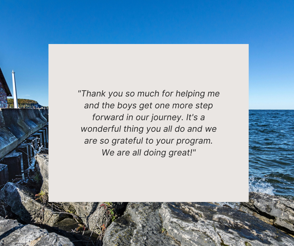 quote from client "Thank you so much for helping me and the boys get one more step forward in our journey. It's a wonderful thing you all do and we are so grateful to your program. We are all doing great!"