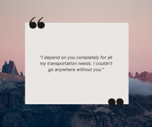 client quote "I depend on you completely for all my transportation needs. I couldn't go anywhere without you."
